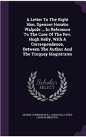 Letter To The Right Hon. Spencer Horatio Walpole ... In Reference To The Case Of The Rev. Hugh Kelly, With A Correspondence, Between The Author And The Torquay Magistrates