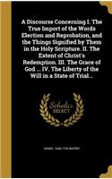 A Discourse Concerning I. The True Import of the Words Election and Reprobation, and the Things Signified by Them in the Holy Scripture. II. The Extent of Christ's Redemption. III. The Grace of God ... IV. The Liberty of the Will in a State of Tria