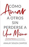 Como Amar a Otros Sin Perderse a Uno Mismo: Cinco Pasos Poderosos Para Salir Del Dolor, Reencontrarte y Construir Relaciones Exitosas
