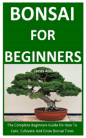 Bonsai For Beginners: The Complete Beginners Guide On How To Care, Cultivate And Grow Bonsai Trees