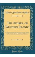 The Azores, or Western Islands: A Political, Commercial and Geographical Account, Containing What Is Historically Known of These Islands and Descriptive of Their Scenery, Inhabitants, and Natural Productions (Classic Reprint)