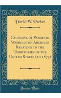 Calendar of Papers in Washington Archives Relating to the Territories of the United States (to 1873) (Classic Reprint)