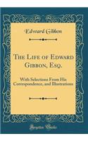 The Life of Edward Gibbon, Esq.: With Selections From His Correspondence, and Illustrations (Classic Reprint)