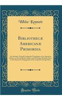 Bibliothecæ Americanæ Primordia: An Attempt Towards Laying the Foundation of an American Library, in Several Books, Papers, and Writings, Humbly Given to the Society for Propagation of the Gospel in Foreign Parts (Classic Reprint)