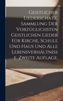 Geistlicher Liederschatz. Sammlung der vorzüglichsten geistlichen Lieder für Kirche, Schule und Haus und alle Lebensverhältnisse. Zweite Auflage.