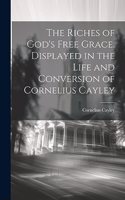 Riches of God's Free Grace, Displayed in the Life and Conversion of Cornelius Cayley