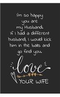 I'm so happy you are my husband. If I had a different husband, I would kick him in the balls and go find you. Love Your wife: Travel size notebook for your husband to show how much you love him in a funny and cheeky way.