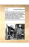 An ACT for Dividing and Inclosing a Certain Common Fen, in the Parishes of Aslackby and Dowsby, in the County of Lincoln, and for Draining and Improving the Said Fen; ...: (English)