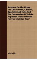 Sermons On The Litany, The Church One, Catholic, Apostolic And Holy, And The Communion Of Saints, Reprinted From 'Sermons For The Christian Year'