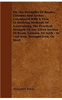 On The Strengths Of Beams, Columns And Arches - Considered With A View To Deriving Methods Of Ascertaining The Practical Strength Of Any Given Section Of Beam, Column, Or Arch - In Cast Iron, Wrought Iron, Or Steel
