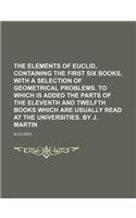 The Elements of Euclid, Containing the First Six Books, with a Selection of Geometrical Problems. to Which Is Added the Parts of the Eleventh and Twelfth Books Which Are Usually Read at the Universities. by J. Martin: (English)
