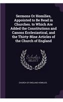 Sermons Or Homilies, Appointed to Be Read in Churches. to Which Are Added the Constitutions and Canons Ecclesiastical, and the Thirty-Nine Articles of the Church of England