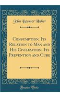 Consumption, Its Relation to Man and His Civilization, Its Prevention and Cure (Classic Reprint)