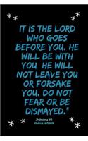 It is the LORD who goes before you. He will be with you; he will not leave you or forsake you. Do not fear or be dismayed.