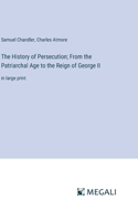 History of Persecution; From the Patriarchal Age to the Reign of George II