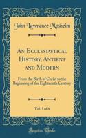 An Ecclesiastical History, Antient and Modern, Vol. 5 of 6: From the Birth of Christ to the Beginning of the Eighteenth Century (Classic Reprint)