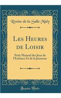 Les Heures de Loisir: Petit Manuel Des Jeux de l'Enfance Et de la Jeunesse (Classic Reprint)