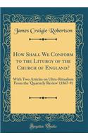 How Shall We Conform to the Liturgy of the Church of England?: With Two Articles on Ultra-Ritualism From the 'Quarterly Review' (1867-9) (Classic Reprint)