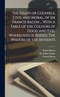 Essays or Counsels, Civil and Moral, of Sir Francis Bacon ... With A Table of the Colours of Good and Evil. Whereunto is Added, The Wisdom of the Antients