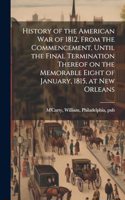 History of the American war of 1812, From the Commencement, Until the Final Termination Thereof on the Memorable Eight of January, 1815, at New Orleans