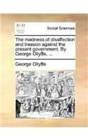 The Madness of Disaffection and Treason Against the Present Government. by George Ollyffe, ...