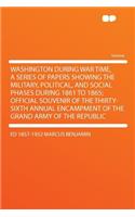 Washington During War Time, a Series of Papers Showing the Military, Political, and Social Phases During 1861 to 1865; Official Souvenir of the Thirty-Sixth Annual Encampment of the Grand Army of the Republic