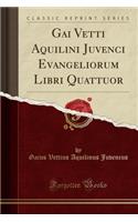 Gai Vetti Aquilini Juvenci Evangeliorum Libri Quattuor (Classic Reprint)