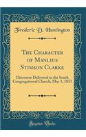 The Character of Manlius Stimson Clarke: Discourse Delivered in the South Congregational Church, May 1, 1853 (Classic Reprint)