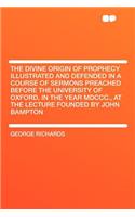 The Divine Origin of Prophecy Illustrated and Defended in a Course of Sermons Preached Before the University of Oxford, in the Year MDCCC., at the Lecture Founded by John Bampton