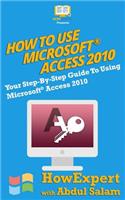 How to Use Microsoft Access 2010: Your Step-By-Step Guide to Using Microsoft Access 2010