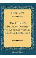 The Pilgrim's Manual of Devotion to Good Saint Anne, St. Anne de Beauprï¿½ (Classic Reprint)