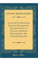 Logica P. Io. Baptistae Giattini Panormitani Societatis Iesu in Collegio Romano PhilosophiÃ¦, Ter Olim Professoris (Classic Reprint)