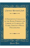 A Descriptive Catalogue of the Books Forming the Library of Clarence H. Clark, Chestnut-Wold, Philadelphia (Classic Reprint)