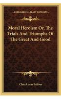 Moral Heroism Or, The Trials And Triumphs Of The Great And Good