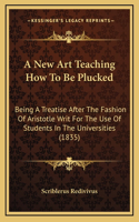 A New Art Teaching How To Be Plucked: Being A Treatise After The Fashion Of Aristotle Writ For The Use Of Students In The Universities (1835)