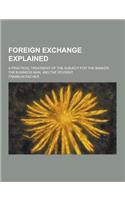 Foreign Exchange Explained; A Practical Treatment of the Subject for the Banker, the Business Man, and the Student