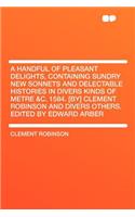 A Handful of Pleasant Delights, Containing Sundry New Sonnets and Delectable Histories in Divers Kinds of Metre &c. 1584. [by] Clement Robinson and Divers Others. Edited by Edward Arber: (English)
