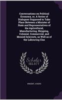 Conversations on Political Economy, or, A Series of Dialogues Supposed to Take Place Between a Minister of State and Representatives of the Agricultural, Manufacturing, Shipping, Colonial, Commercial, and Monied Interests, as Well as of the Labouri