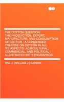 The Cotton Question: The Production, Export, Manufacture, and Consumption of Cotton: A Condensed Treatise on Cotton in All Its Aspects: Agricultural, Commercial, and Political: Illustrated with Engravings