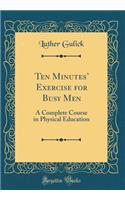 Ten Minutes' Exercise for Busy Men: A Complete Course in Physical Education (Classic Reprint)