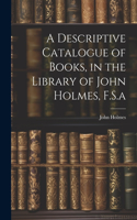 Descriptive Catalogue of Books, in the Library of John Holmes, F.S.a