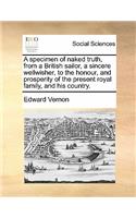 A Specimen of Naked Truth, from a British Sailor, a Sincere Wellwisher, to the Honour, and Prosperity of the Present Royal Family, and His Country.