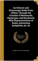 An Historic and Picturesque Guide From Clifton, Through the Counties of Monmouth, Glamorgan, and Brecknock, With Representations of Ruins, Interesting Antiquities, &c. &c