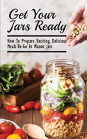 Get Your Jars Ready: How To Prepare Exciting, Delicious Meals-To-Go In Mason Jars: Canned Meals In A Jar
