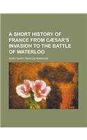 A Short History of France from Caesar's Invasion to the Battle of Waterloo