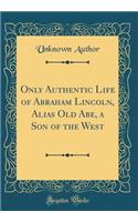 Only Authentic Life of Abraham Lincoln, Alias Old Abe, a Son of the West (Classic Reprint)