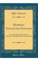 Mormon Fanaticism Exposed: A Compendium of the Book of Mormon, or Joseph Smith's Golden Bible (Classic Reprint)