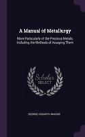 Manual of Metallurgy: More Particularly of the Precious Metals, Including the Methods of Assaying Them