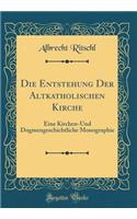 Die Entstehung Der Altkatholischen Kirche: Eine Kirchen-Und Dogmengeschichtliche Monographie (Classic Reprint)
