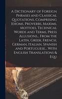 A Dictionary of Foreign Phrases and Classical Quotations, Comprising Idioms, Proverbs, Maxims, Mottoes, Technical Words and Terms, Press Allusions... From the Latin, Greek, French, German, Italian, Spanish and Portuguese... With English Translation